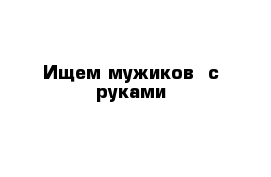 Ищем мужиков  с руками 